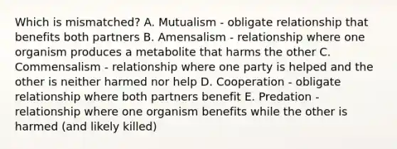 Which is mismatched? A. Mutualism - obligate relationship that benefits both partners B. Amensalism - relationship where one organism produces a metabolite that harms the other C. Commensalism - relationship where one party is helped and the other is neither harmed nor help D. Cooperation - obligate relationship where both partners benefit E. Predation - relationship where one organism benefits while the other is harmed (and likely killed)