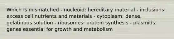 Which is mismatched - nucleoid: hereditary material - inclusions: excess cell nutrients and materials - cytoplasm: dense, gelatinous solution - ribosomes: protein synthesis - plasmids: genes essential for growth and metabolism