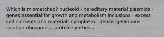 Which is mismatched? nucleoid - hereditary material plasmids - genes essential for growth and metabolism inclusions - excess cell nutrients and materials cytoplasm - dense, gelatinous solution ribosomes - protein synthesis