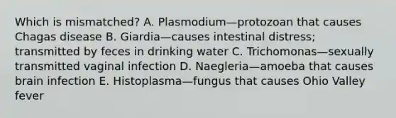 Which is mismatched? A. Plasmodium—protozoan that causes Chagas disease B. Giardia—causes intestinal distress; transmitted by feces in drinking water C. Trichomonas—sexually transmitted vaginal infection D. Naegleria—amoeba that causes brain infection E. Histoplasma—fungus that causes Ohio Valley fever