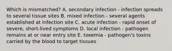 Which is mismatched? A. secondary infection - infection spreads to several tissue sites B. mixed infection - several agents established at infection site C. acute infection - rapid onset of severe, short-lived symptoms D. local infection - pathogen remains at or near entry site E. toxemia - pathogen's toxins carried by the blood to target tissues