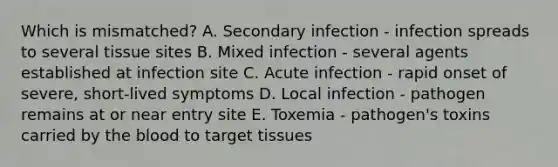 Which is mismatched? A. Secondary infection - infection spreads to several tissue sites B. Mixed infection - several agents established at infection site C. Acute infection - rapid onset of severe, short-lived symptoms D. Local infection - pathogen remains at or near entry site E. Toxemia - pathogen's toxins carried by the blood to target tissues