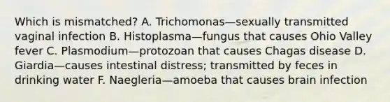 Which is mismatched? A. Trichomonas—sexually transmitted vaginal infection B. Histoplasma—fungus that causes Ohio Valley fever C. Plasmodium—protozoan that causes Chagas disease D. Giardia—causes intestinal distress; transmitted by feces in drinking water F. Naegleria—amoeba that causes brain infection