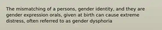 The mismatching of a persons, gender identity, and they are gender expression orals, given at birth can cause extreme distress, often referred to as gender dysphoria