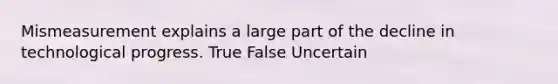Mismeasurement explains a large part of the decline in technological progress. True False Uncertain