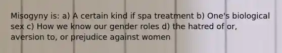 Misogyny is: a) A certain kind if spa treatment b) One's biological sex c) How we know our gender roles d) the hatred of or, aversion to, or prejudice against women