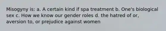 Misogyny is: a. A certain kind if spa treatment b. One's biological sex c. How we know our gender roles d. the hatred of or, aversion to, or prejudice against women