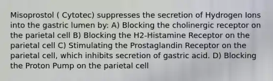 Misoprostol ( Cytotec) suppresses the secretion of Hydrogen Ions into the gastric lumen by: A) Blocking the cholinergic receptor on the parietal cell B) Blocking the H2-Histamine Receptor on the parietal cell C) Stimulating the Prostaglandin Receptor on the parietal cell, which inhibits secretion of gastric acid. D) Blocking the Proton Pump on the parietal cell