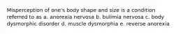 Misperception of one's body shape and size is a condition referred to as a. anorexia nervosa b. bulimia nervosa c. body dysmorphic disorder d. muscle dysmorphia e. reverse anorexia