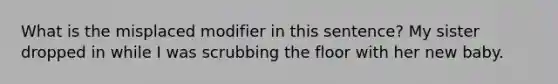 What is the misplaced modifier in this sentence? My sister dropped in while I was scrubbing the floor with her new baby.