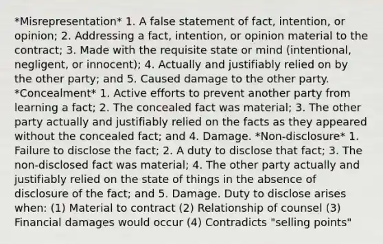 *Misrepresentation* 1. A false statement of fact, intention, or opinion; 2. Addressing a fact, intention, or opinion material to the contract; 3. Made with the requisite state or mind (intentional, negligent, or innocent); 4. Actually and justifiably relied on by the other party; and 5. Caused damage to the other party. *Concealment* 1. Active efforts to prevent another party from learning a fact; 2. The concealed fact was material; 3. The other party actually and justifiably relied on the facts as they appeared without the concealed fact; and 4. Damage. *Non-disclosure* 1. Failure to disclose the fact; 2. A duty to disclose that fact; 3. The non-disclosed fact was material; 4. The other party actually and justifiably relied on the state of things in the absence of disclosure of the fact; and 5. Damage. Duty to disclose arises when: (1) Material to contract (2) Relationship of counsel (3) Financial damages would occur (4) Contradicts "selling points"