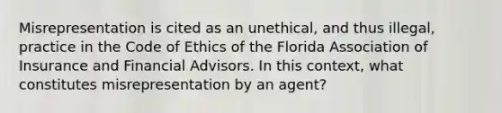 Misrepresentation is cited as an unethical, and thus illegal, practice in the Code of Ethics of the Florida Association of Insurance and Financial Advisors. In this context, what constitutes misrepresentation by an agent?