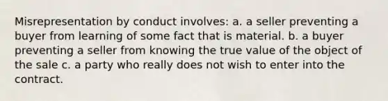 Misrepresentation by conduct involves: a. a seller preventing a buyer from learning of some fact that is material. b. a buyer preventing a seller from knowing the true value of the object of the sale c. a party who really does not wish to enter into the contract.