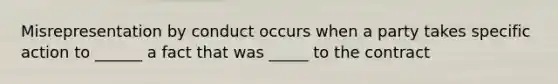 Misrepresentation by conduct occurs when a party takes specific action to ______ a fact that was _____ to the contract