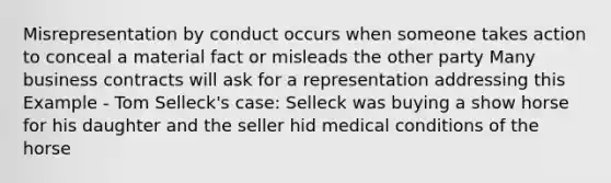 Misrepresentation by conduct occurs when someone takes action to conceal a material fact or misleads the other party Many business contracts will ask for a representation addressing this Example - Tom Selleck's case: Selleck was buying a show horse for his daughter and the seller hid medical conditions of the horse