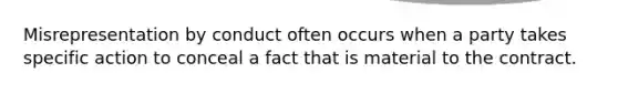 Misrepresentation by conduct often occurs when a party takes specific action to conceal a fact that is material to the contract.