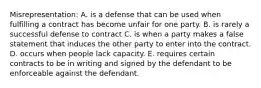 Misrepresentation: A. is a defense that can be used when fulfilling a contract has become unfair for one party. B. is rarely a successful defense to contract C. is when a party makes a false statement that induces the other party to enter into the contract. D. occurs when people lack capacity. E. requires certain contracts to be in writing and signed by the defendant to be enforceable against the defendant.