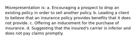 Misrepresentation is: a. Encouraging a prospect to drop an existing policy in order to sell another policy. b. Leading a client to believe that an insurance policy provides benefits that it does not provide. c. Offering an inducement for the purchase of insurance. d. Suggesting that the insured's carrier is inferior and does not pay claims promptly.