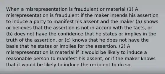 When a misrepresentation is fraudulent or material (1) A misrepresentation is fraudulent if the maker intends his assertion to induce a party to manifest his assent and the maker (a) knows or believes that the assertion is not in accord with the facts, or (b) does not have the confidence that he states or implies in the truth of the assertion, or (c) knows that he does not have the basis that he states or implies for the assertion. (2) A misrepresentation is material if it would be likely to induce a reasonable person to manifest his assent, or if the maker knows that it would be likely to induce the recipient to do so.