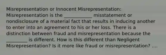 Misrepresentation or Innocent Misrepresentation: Misrepresentation is the ____________ misstatement or nondisclosure of a material fact that results in inducing another to enter into an agreement to his or her loss. There is a distinction between fraud and misrepresentation because the _________ is different. How is this different than Negligent Misrepresentation? Is it more like fraud or misrepresentation? ....