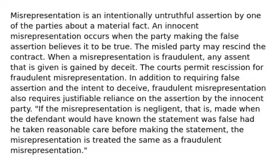 Misrepresentation is an intentionally untruthful assertion by one of the parties about a material fact. An innocent misrepresentation occurs when the party making the false assertion believes it to be true. The misled party may rescind the contract. When a misrepresentation is fraudulent, any assent that is given is gained by deceit. The courts permit rescission for fraudulent misrepresentation. In addition to requiring false assertion and the intent to deceive, fraudulent misrepresentation also requires justifiable reliance on the assertion by the innocent party. "If the misrepresentation is negligent, that is, made when the defendant would have known the statement was false had he taken reasonable care before making the statement, the misrepresentation is treated the same as a fraudulent misrepresentation."