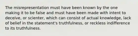 The misrepresentation must have been known by the one making it to be false and must have been made with intent to deceive, or scienter, which can consist of actual knowledge, lack of belief in the statement's truthfulness, or reckless indifference to its truthfulness.