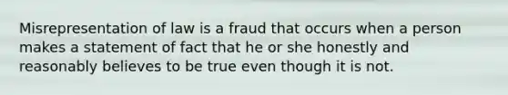 Misrepresentation of law is a fraud that occurs when a person makes a statement of fact that he or she honestly and reasonably believes to be true even though it is not.