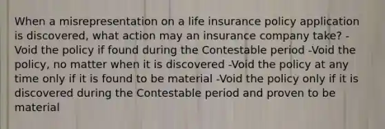 When a misrepresentation on a life insurance policy application is discovered, what action may an insurance company take? -Void the policy if found during the Contestable period -Void the policy, no matter when it is discovered -Void the policy at any time only if it is found to be material -Void the policy only if it is discovered during the Contestable period and proven to be material