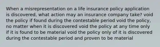 When a misrepresentation on a life insurance policy application is discovered, what action may an insurance company take? void the policy if found during the contestable period void the policy, no matter when it is discovered void the policy at any time only if it is found to be material void the policy only of it is discovered during the contestable period and proven to be material