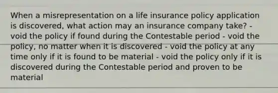 When a misrepresentation on a life insurance policy application is discovered, what action may an insurance company take? - void the policy if found during the Contestable period - void the policy, no matter when it is discovered - void the policy at any time only if it is found to be material - void the policy only if it is discovered during the Contestable period and proven to be material