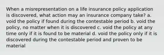 When a misrepresentation on a life insurance policy application is discovered, what action may an insurance company take? a. void the policy if found during the contestable period b. void the policy, no matter when it is discovered c. void the policy at any time only if it is found to be material d. void the policy only if it is discovered during the contestable period and proven to be material