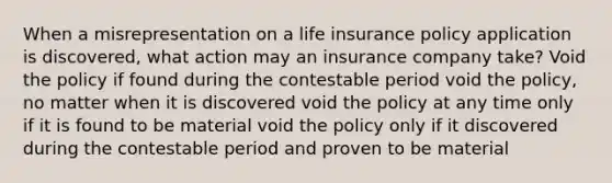 When a misrepresentation on a life insurance policy application is discovered, what action may an insurance company take? Void the policy if found during the contestable period void the policy, no matter when it is discovered void the policy at any time only if it is found to be material void the policy only if it discovered during the contestable period and proven to be material