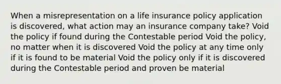 When a misrepresentation on a life insurance policy application is discovered, what action may an insurance company take? Void the policy if found during the Contestable period Void the policy, no matter when it is discovered Void the policy at any time only if it is found to be material Void the policy only if it is discovered during the Contestable period and proven be material