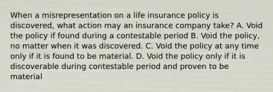 When a misrepresentation on a life insurance policy is discovered, what action may an insurance company take? A. Void the policy if found during a contestable period B. Void the policy, no matter when it was discovered. C. Void the policy at any time only if it is found to be material. D. Void the policy only if it is discoverable during contestable period and proven to be material