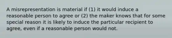 A misrepresentation is material if (1) it would induce a reasonable person to agree or (2) the maker knows that for some special reason it is likely to induce the particular recipient to agree, even if a reasonable person would not.