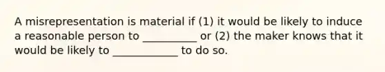 A misrepresentation is material if (1) it would be likely to induce a reasonable person to __________ or (2) the maker knows that it would be likely to ____________ to do so.