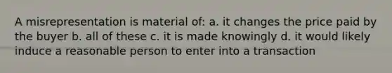 A misrepresentation is material of: a. it changes the price paid by the buyer b. all of these c. it is made knowingly d. it would likely induce a reasonable person to enter into a transaction