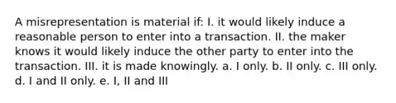 A misrepresentation is material if: I. it would likely induce a reasonable person to enter into a transaction. II. the maker knows it would likely induce the other party to enter into the transaction. III. it is made knowingly. a. I only. b. II only. c. III only. d. I and II only. e. I, II and III