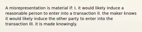 A misrepresentation is material if: I. it would likely induce a reasonable person to enter into a transaction II. the maker knows it would likely induce the other party to enter into the transaction III. it is made knowingly.