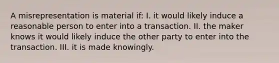 A misrepresentation is material if: I. it would likely induce a reasonable person to enter into a transaction. II. the maker knows it would likely induce the other party to enter into the transaction. III. it is made knowingly.