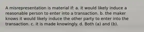 A misrepresentation is material if: a. it would likely induce a reasonable person to enter into a transaction. b. the maker knows it would likely induce the other party to enter into the transaction. c. it is made knowingly. d. Both (a) and (b).