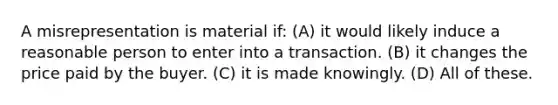 A misrepresentation is material if: (A) it would likely induce a reasonable person to enter into a transaction. (B) it changes the price paid by the buyer. (C) it is made knowingly. (D) All of these.