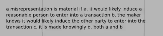 a misrepresentation is material if a. it would likely induce a reasonable person to enter into a transaction b. the maker knows it would likely induce the other party to enter into the transaction c. it is made knowingly d. both a and b