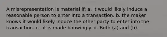 A misrepresentation is material if: a. it would likely induce a reasonable person to enter into a transaction. b. the maker knows it would likely induce the other party to enter into the transaction. c.. it is made knowingly. d. Both (a) and (b).