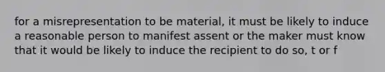 for a misrepresentation to be material, it must be likely to induce a reasonable person to manifest assent or the maker must know that it would be likely to induce the recipient to do so, t or f