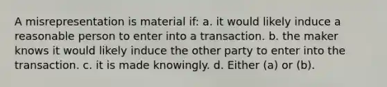 A misrepresentation is material if: a. it would likely induce a reasonable person to enter into a transaction. b. the maker knows it would likely induce the other party to enter into the transaction. c. it is made knowingly. d. Either (a) or (b).