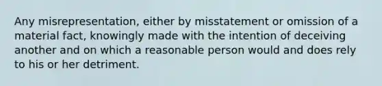 Any misrepresentation, either by misstatement or omission of a material fact, knowingly made with the intention of deceiving another and on which a reasonable person would and does rely to his or her detriment.