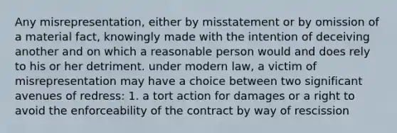 Any misrepresentation, either by misstatement or by omission of a material fact, knowingly made with the intention of deceiving another and on which a reasonable person would and does rely to his or her detriment. under modern law, a victim of misrepresentation may have a choice between two significant avenues of redress: 1. a tort action for damages or a right to avoid the enforceability of the contract by way of rescission