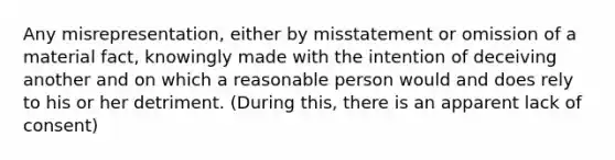 Any misrepresentation, either by misstatement or omission of a material fact, knowingly made with the intention of deceiving another and on which a reasonable person would and does rely to his or her detriment. (During this, there is an apparent lack of consent)