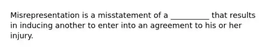 Misrepresentation is a misstatement of a __________ that results in inducing another to enter into an agreement to his or her injury.